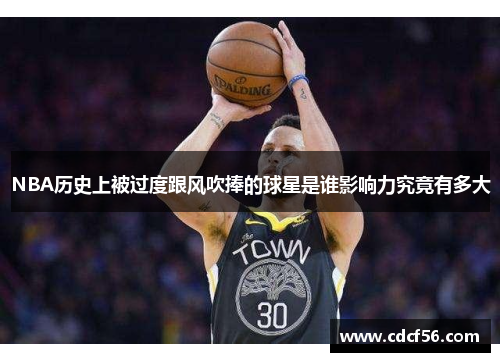 NBA历史上被过度跟风吹捧的球星是谁影响力究竟有多大
