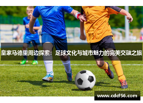 皇家马德里周边探索：足球文化与城市魅力的完美交融之旅
