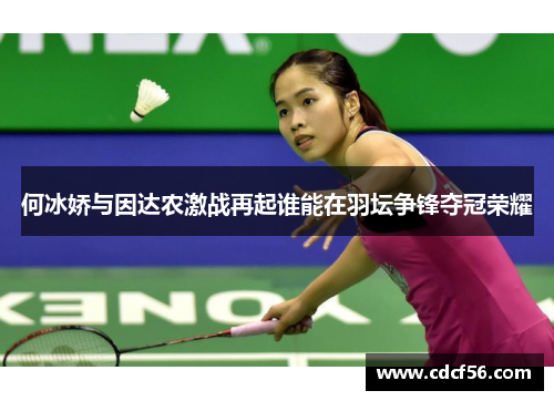 何冰娇与因达农激战再起谁能在羽坛争锋夺冠荣耀